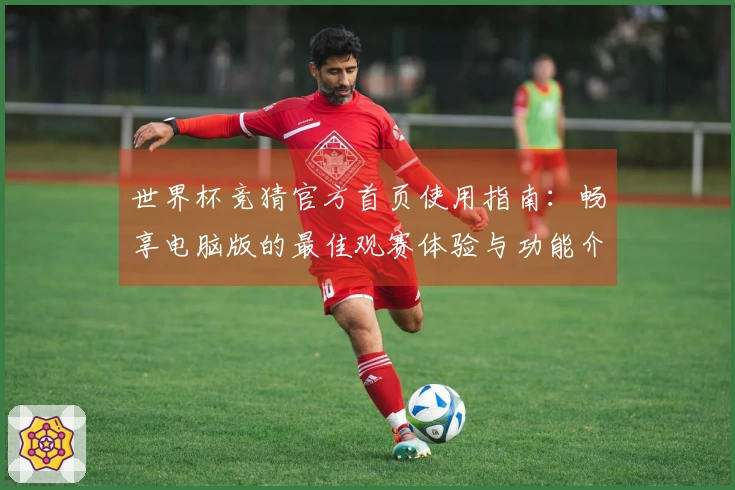 世界杯竞猜官方首页使用指南:畅享电脑版的最佳观赛体验与功能介绍