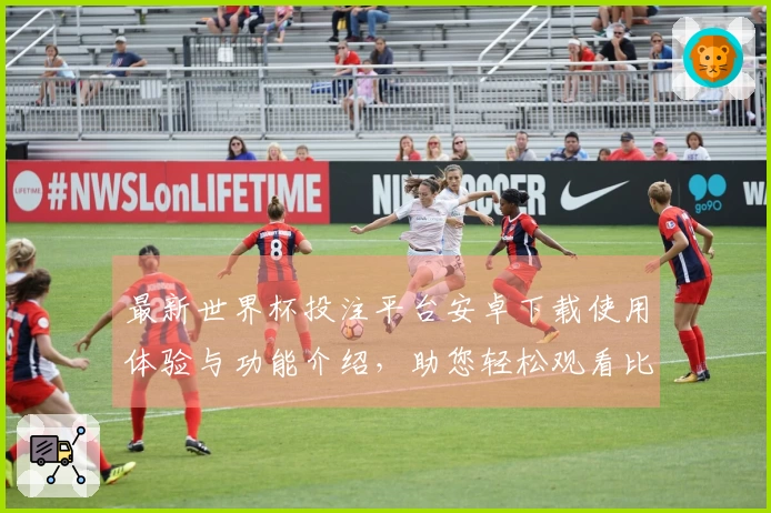 最新世界杯投注平台安卓下载使用体验与功能介绍,助您轻松观看比赛直播