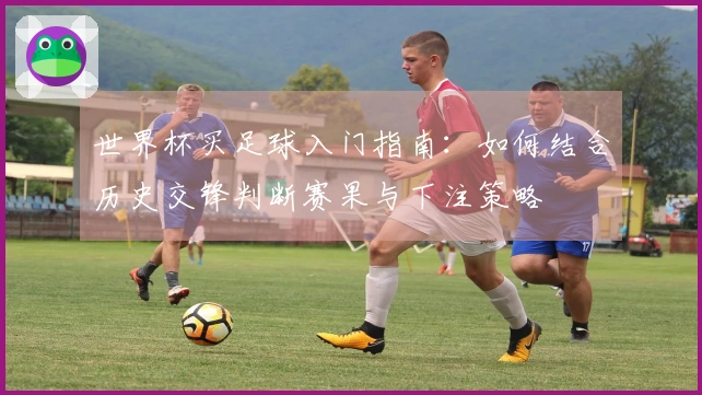 世界杯买足球入门指南：如何结合历史交锋判断赛果与下注策略