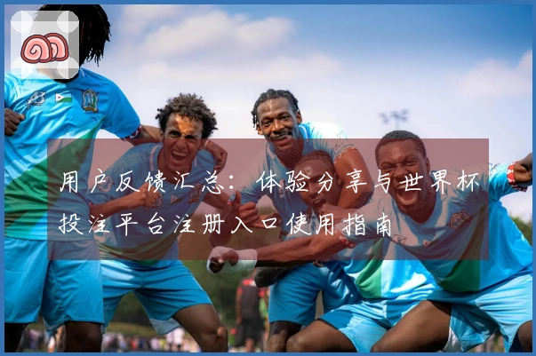 用户反馈汇总：体验分享与世界杯投注平台注册入口使用指南